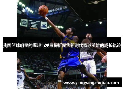 我国篮球明星的崛起与发展探析聚焦新时代篮球英雄的成长轨迹