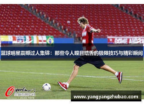 篮球明星震撼过人集锦：那些令人瞠目结舌的极限技巧与精彩瞬间